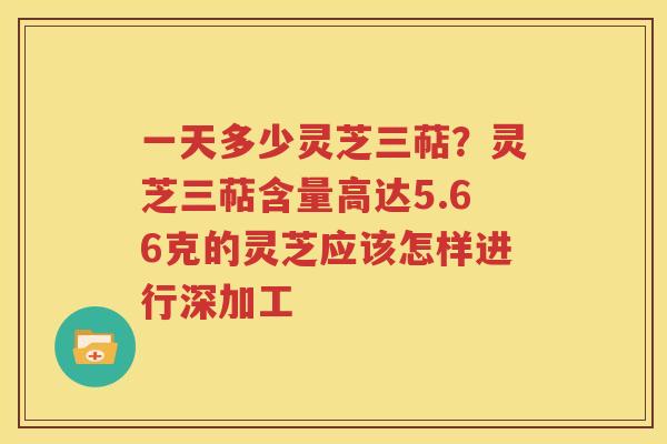 一天多少灵芝三萜？灵芝三萜含量高达5.66克的灵芝应该怎样进行深加工