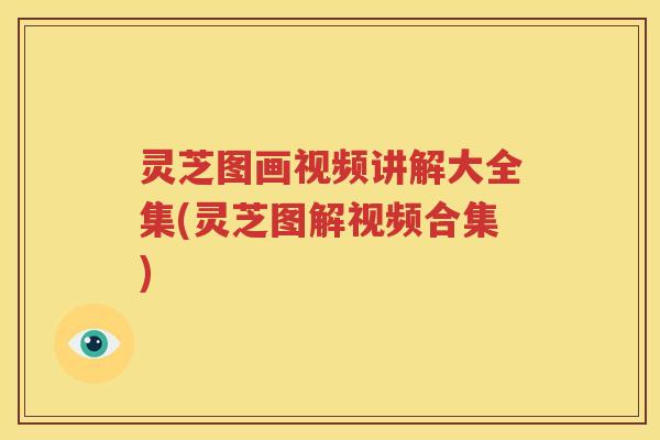 灵芝图画视频讲解大全集(灵芝图解视频合集)
