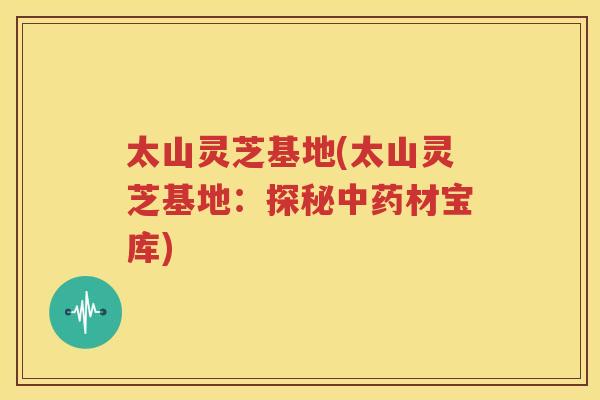 太山灵芝基地(太山灵芝基地：探秘中药材宝库)