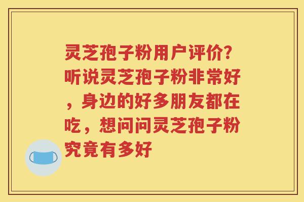 灵芝孢子粉用户评价？听说灵芝孢子粉非常好，身边的好多朋友都在吃，想问问灵芝孢子粉究竟有多好