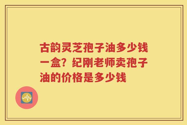 古韵灵芝孢子油多少钱一盒？纪刚老师卖孢子油的价格是多少钱
