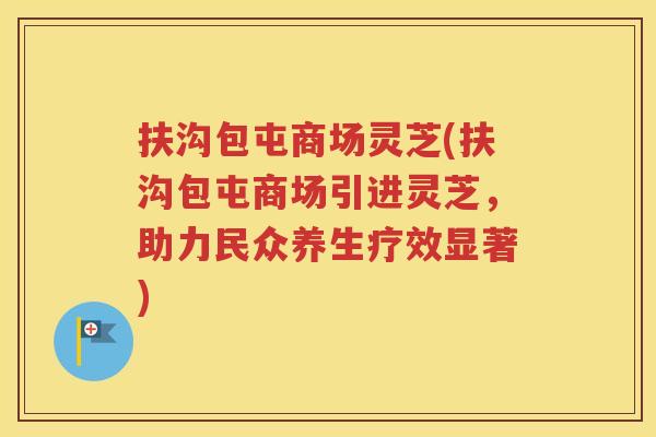 扶沟包屯商场灵芝(扶沟包屯商场引进灵芝，助力民众养生疗效显著)