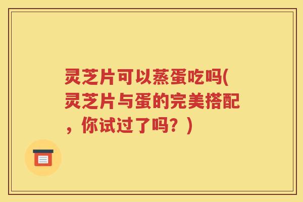 灵芝片可以蒸蛋吃吗(灵芝片与蛋的完美搭配，你试过了吗？)