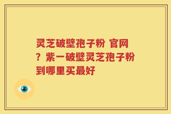 灵芝破壁孢子粉 官网？紫一破壁灵芝孢子粉到哪里买最好