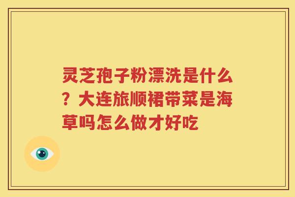 灵芝孢子粉漂洗是什么？大连旅顺裙带菜是海草吗怎么做才好吃