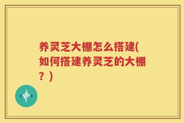 养灵芝大棚怎么搭建(如何搭建养灵芝的大棚？)