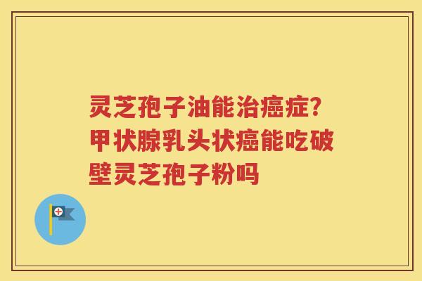 灵芝孢子油能治癌症？甲状腺乳头状癌能吃破壁灵芝孢子粉吗