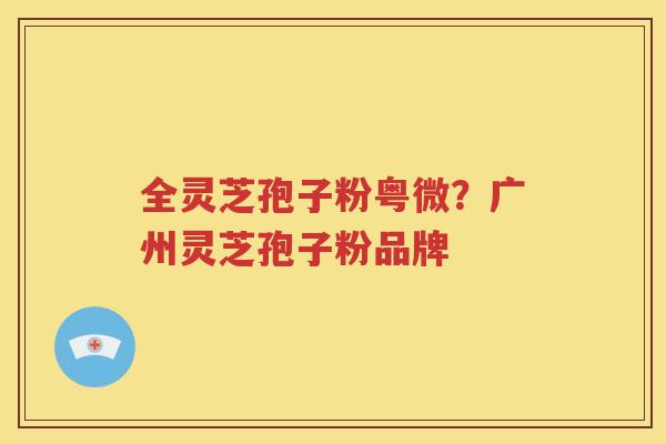 全灵芝孢子粉粤微？广州灵芝孢子粉品牌