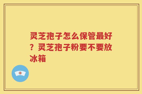 灵芝孢子怎么保管最好？灵芝孢子粉要不要放冰箱