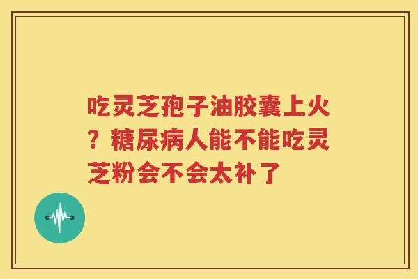 吃灵芝孢子油胶囊上火？糖尿病人能不能吃灵芝粉会不会太补了