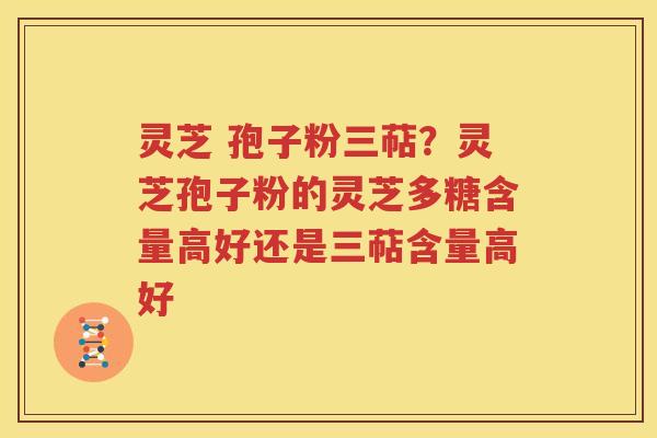 灵芝 孢子粉三萜？灵芝孢子粉的灵芝多糖含量高好还是三萜含量高好