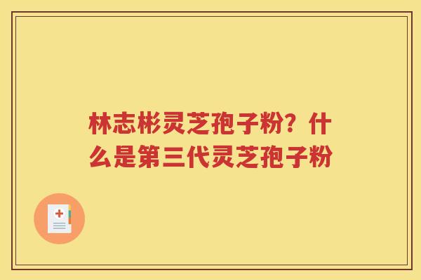 林志彬灵芝孢子粉？什么是第三代灵芝孢子粉
