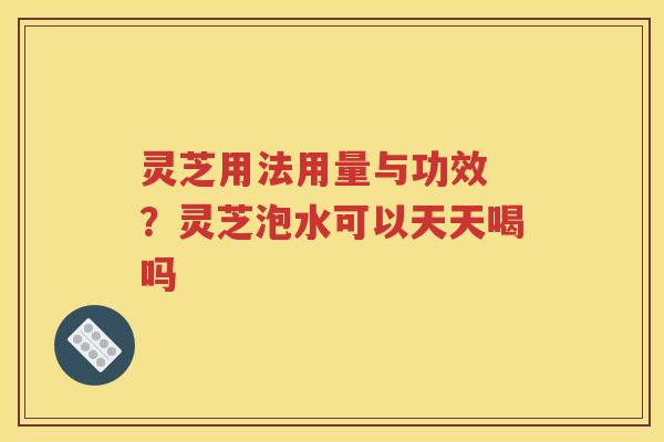 灵芝用法用量与功效 ？灵芝泡水可以天天喝吗