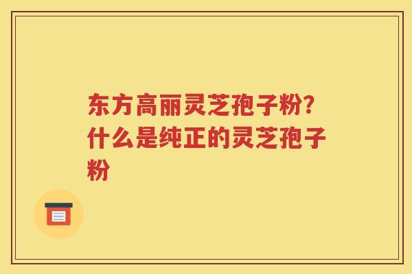 东方高丽灵芝孢子粉？什么是纯正的灵芝孢子粉