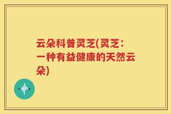 云朵科普灵芝(灵芝：一种有益健康的天然云朵)