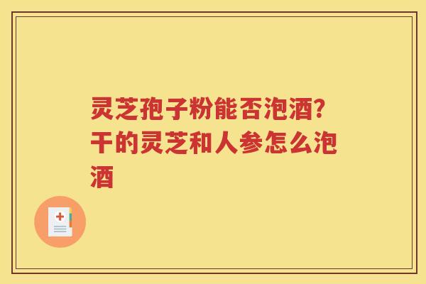 灵芝孢子粉能否泡酒？干的灵芝和人参怎么泡酒