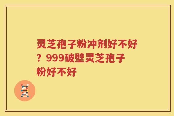 灵芝孢子粉冲剂好不好？999破壁灵芝孢子粉好不好