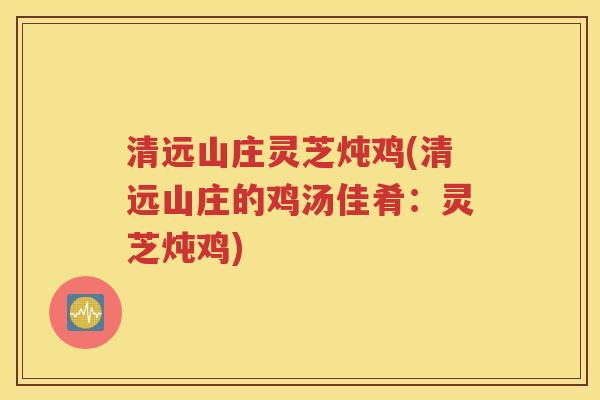 清远山庄灵芝炖鸡(清远山庄的鸡汤佳肴：灵芝炖鸡)