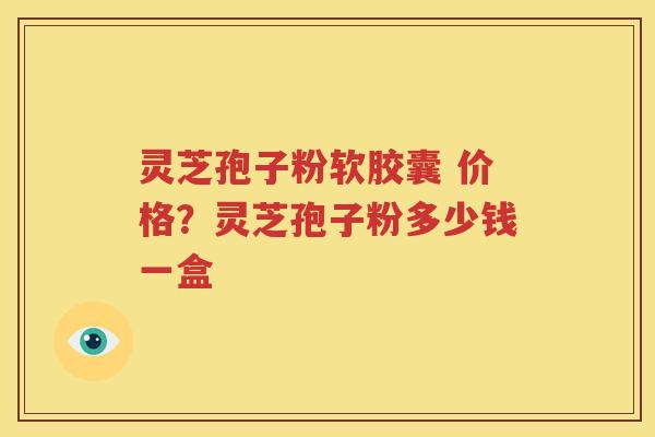 灵芝孢子粉软胶囊 价格？灵芝孢子粉多少钱一盒