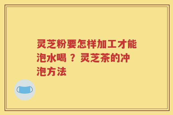 灵芝粉要怎样加工才能泡水喝 ？灵芝茶的冲泡方法