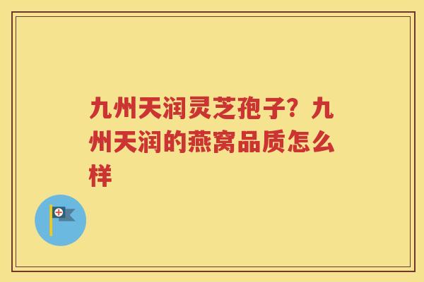 九州天润灵芝孢子？九州天润的燕窝品质怎么样