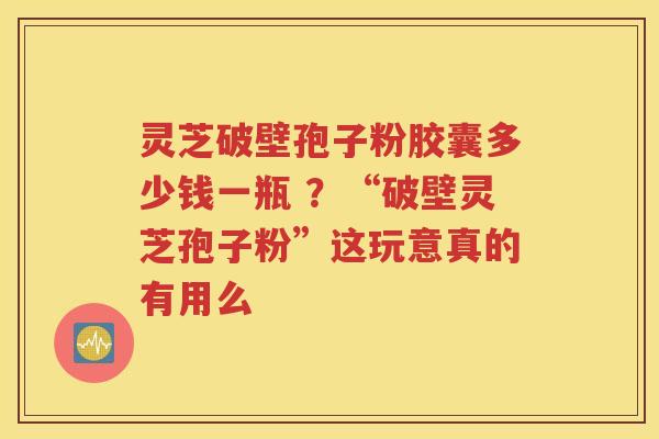 灵芝破壁孢子粉胶囊多少钱一瓶 ？“破壁灵芝孢子粉”这玩意真的有用么