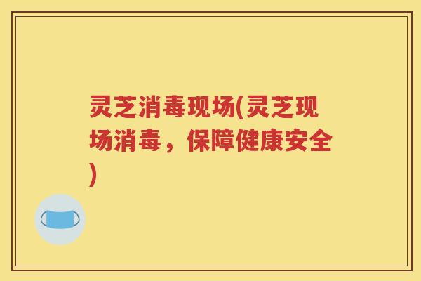 灵芝消毒现场(灵芝现场消毒，保障健康安全)