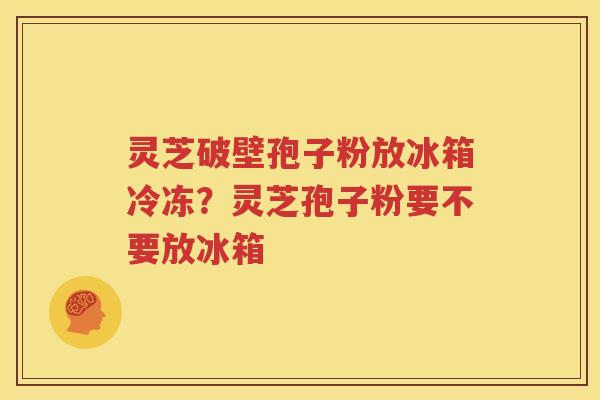 灵芝破壁孢子粉放冰箱冷冻？灵芝孢子粉要不要放冰箱