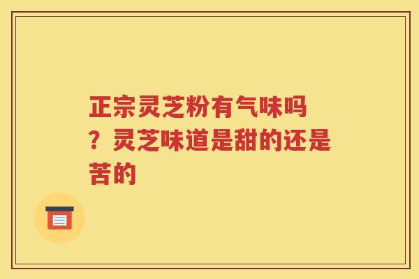 正宗灵芝粉有气味吗 ？灵芝味道是甜的还是苦的