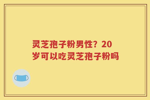 灵芝孢子粉男性？20岁可以吃灵芝孢子粉吗