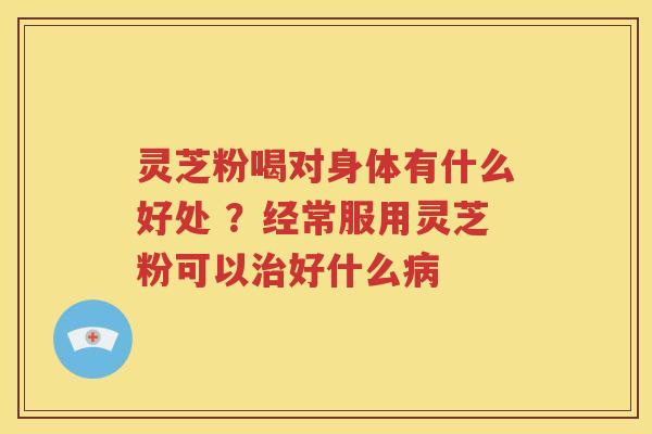 灵芝粉喝对身体有什么好处 ？经常服用灵芝粉可以治好什么病