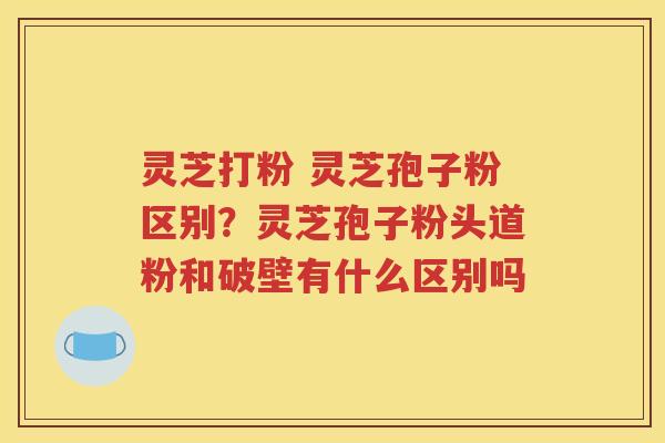 灵芝打粉 灵芝孢子粉区别？灵芝孢子粉头道粉和破壁有什么区别吗