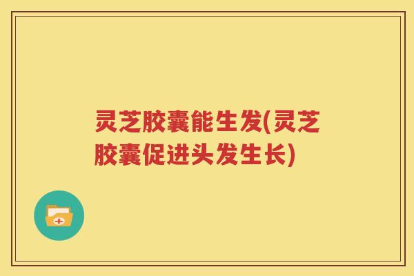 灵芝胶囊能生发(灵芝胶囊促进头发生长)