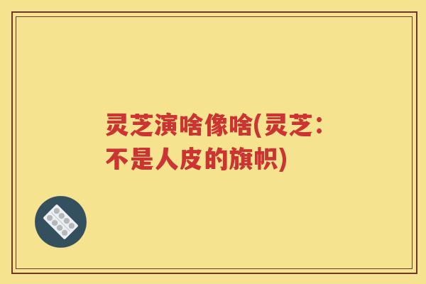 灵芝演啥像啥(灵芝：不是人皮的旗帜)