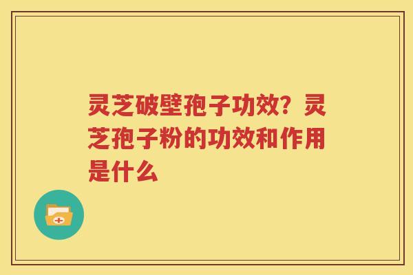 灵芝破壁孢子功效？灵芝孢子粉的功效和作用是什么