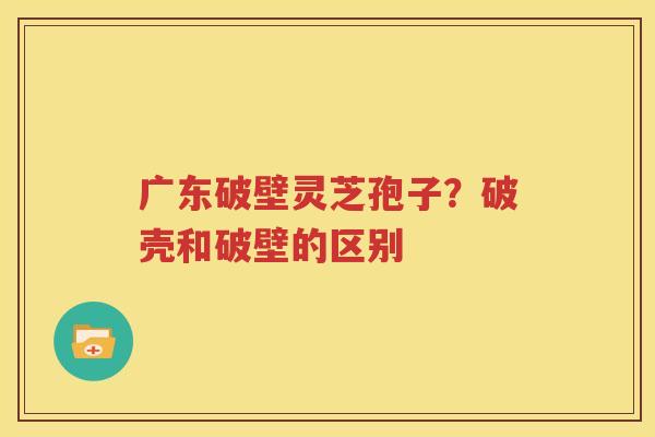 广东破壁灵芝孢子？破壳和破壁的区别