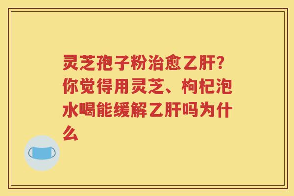 灵芝孢子粉治愈乙肝？你觉得用灵芝、枸杞泡水喝能缓解乙肝吗为什么