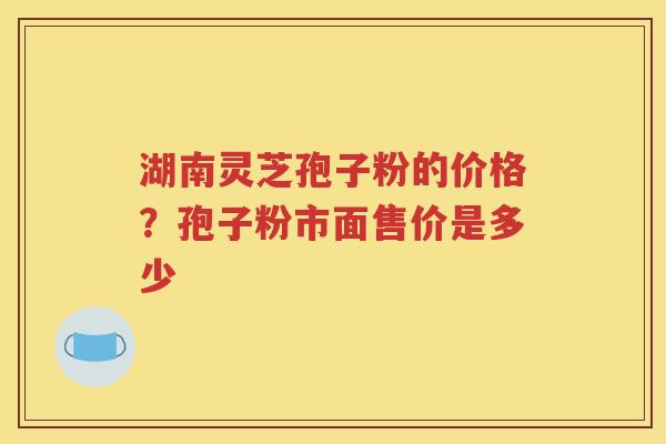 湖南灵芝孢子粉的价格？孢子粉市面售价是多少