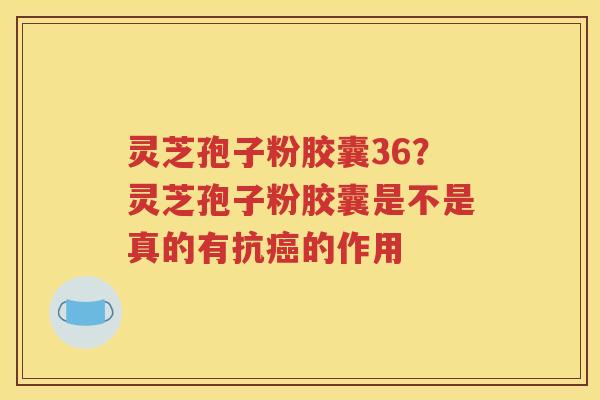 灵芝孢子粉胶囊36？灵芝孢子粉胶囊是不是真的有抗癌的作用