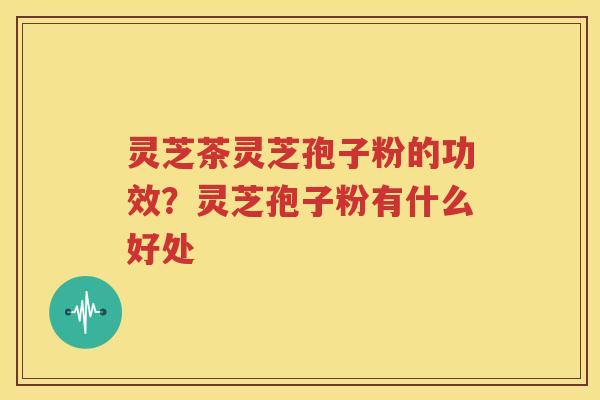 灵芝茶灵芝孢子粉的功效？灵芝孢子粉有什么好处