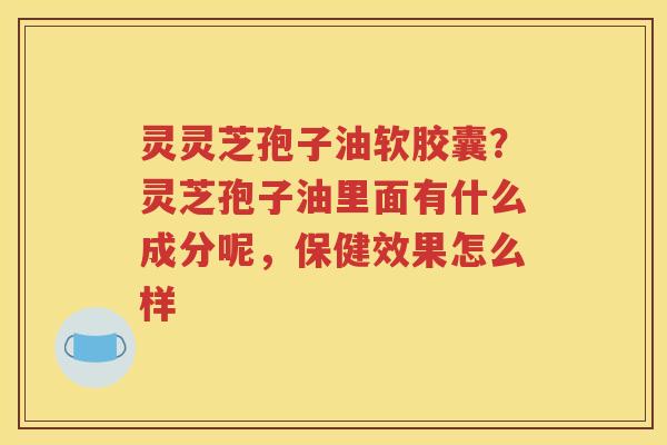 灵灵芝孢子油软胶囊？灵芝孢子油里面有什么成分呢，保健效果怎么样