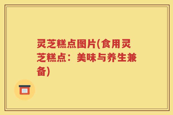 灵芝糕点图片(食用灵芝糕点：美味与养生兼备)