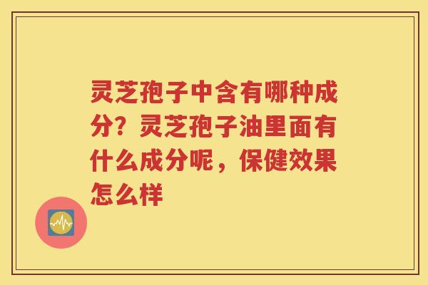 灵芝孢子中含有哪种成分？灵芝孢子油里面有什么成分呢，保健效果怎么样