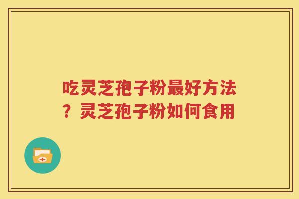 吃灵芝孢子粉最好方法？灵芝孢子粉如何食用