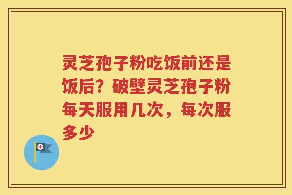 灵芝孢子粉吃饭前还是饭后？破壁灵芝孢子粉每天服用几次，每次服多少