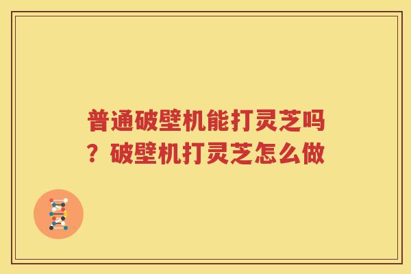 普通破壁机能打灵芝吗？破壁机打灵芝怎么做