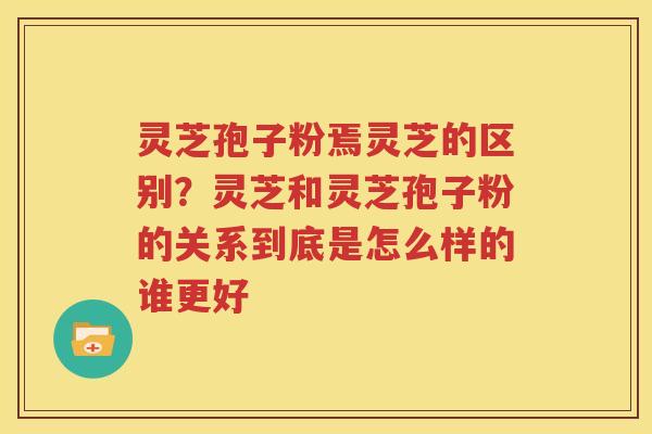 灵芝孢子粉焉灵芝的区别？灵芝和灵芝孢子粉的关系到底是怎么样的谁更好