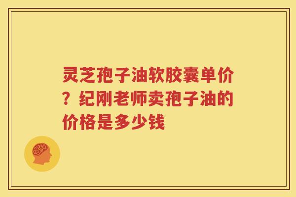 灵芝孢子油软胶囊单价？纪刚老师卖孢子油的价格是多少钱