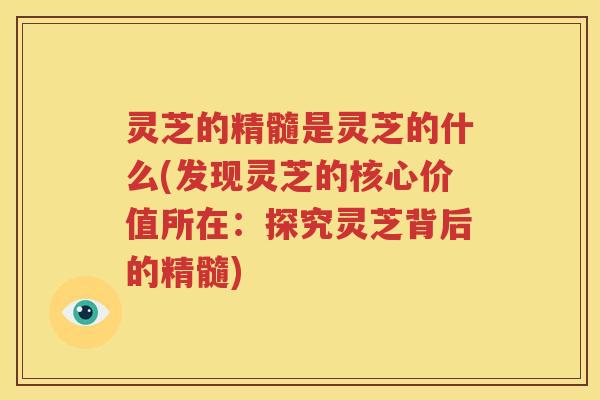 灵芝的精髓是灵芝的什么(发现灵芝的核心价值所在：探究灵芝背后的精髓)