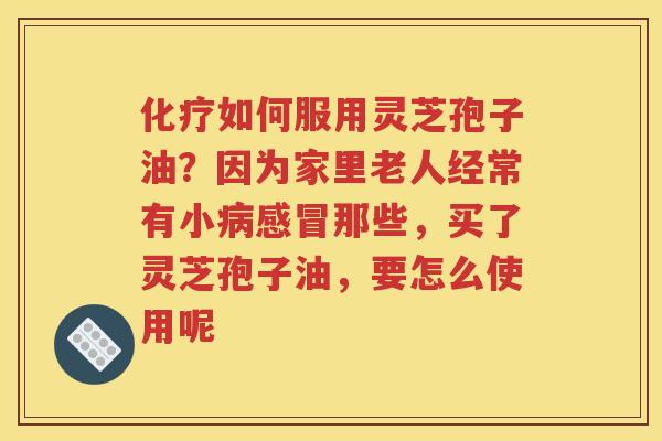 化疗如何服用灵芝孢子油？因为家里老人经常有小病感冒那些，买了灵芝孢子油，要怎么使用呢